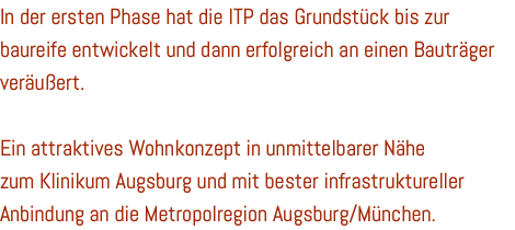 In der ersten Phase hat die ITP das Grundstück bis zur baureife entwickelt und dann erfolgreich an einen Bauträger veräußert. Ein attraktives Wohnkonzept in unmittelbarer Nähe zum Klinikum Augsburg und mit bester infrastruktureller Anbindung an die Metropolregion Augsburg/München.